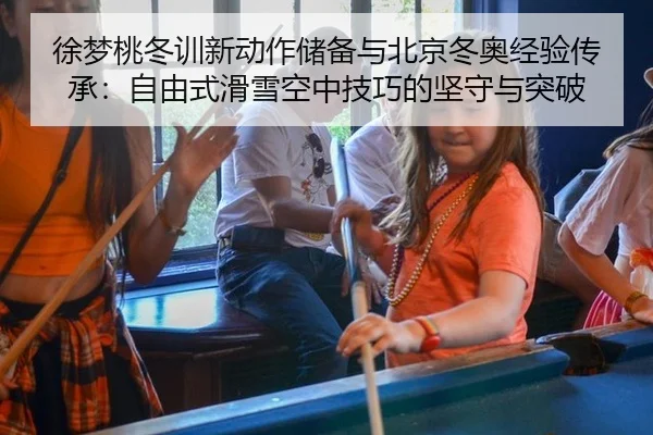 徐梦桃冬训新动作储备与北京冬奥经验传承：自由式滑雪空中技巧的坚守与突破