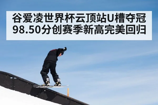 谷爱凌世界杯云顶站U槽夺冠 98.50分创赛季新高完美回归